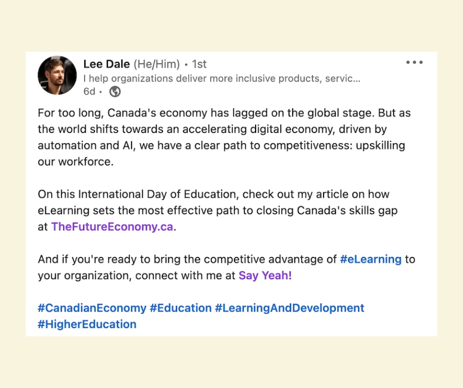 Say Yeah CEO Lee Dale on LinkedIn posted about his op-ed on theFutureEconomy.Ca. The caption reads: For too long, Canada's economy has lagged on the global stage. But as the world shifts towards an accelerating digital economy, driven by automation and AI, we have a clear path to competitiveness: upskilling our workforce. On this International Day of Education, check out my article on how eLearning sets the most effective path to closing Canada's skills gap at TheFutureEconomy.ca. And if you're ready to bring the competitive advantage of hashtag#eLearning to your organization, connect with me at Say Yeah! hashtag#CanadianEconomy hashtag#Education hashtag#LearningAndDevelopment hashtag#HigherEducation